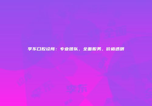 李东口腔诊所：专业团队，全面服务，价格透明