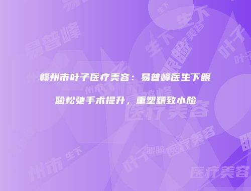 赣州市叶子医疗美容：易普峰医生下眼睑松弛手术提升，重塑精致小脸