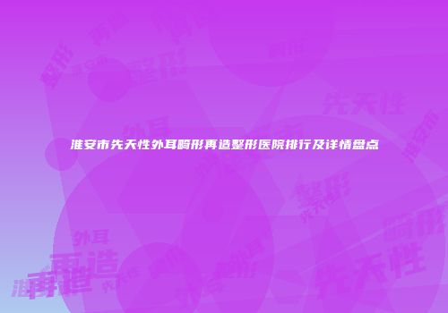 淮安市先天性外耳畸形再造整形医院排行及详情盘点
