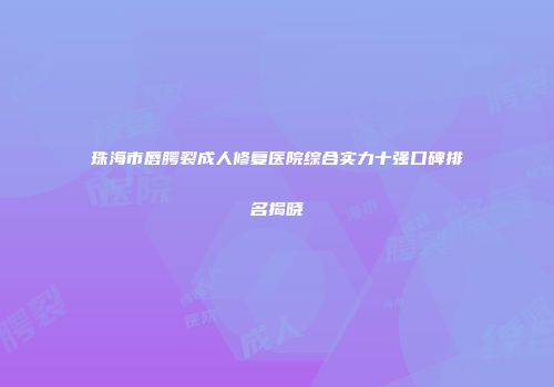 珠海市唇腭裂成人修复医院综合实力十强口碑排名揭晓