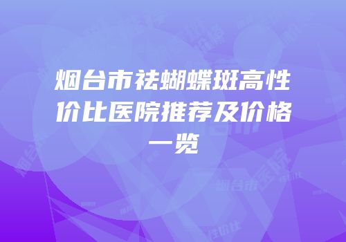 烟台市祛蝴蝶斑高性价比医院推荐及价格一览