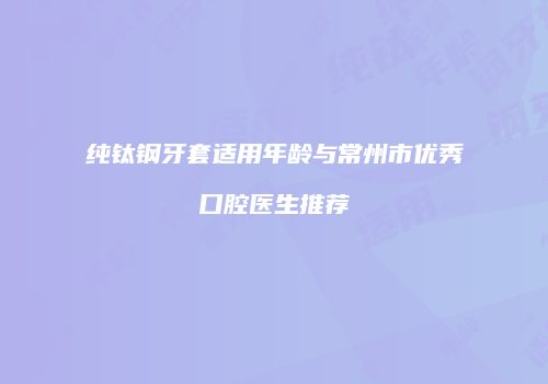 纯钛钢牙套适用年龄与常州市优秀口腔医生推荐