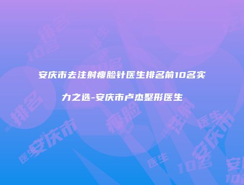 安庆市去注射瘦脸针医生排名前10名实力之选-安庆市卢杰整形医生