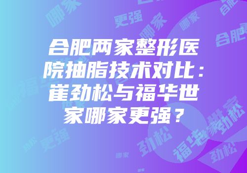 合肥两家整形医院抽脂技术对比：崔劲松与福华世家哪家更强？