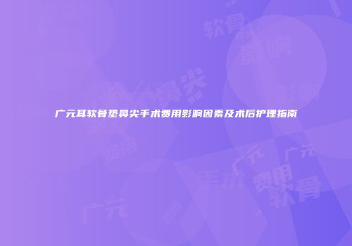 广元耳软骨垫鼻尖手术费用影响因素及术后护理指南