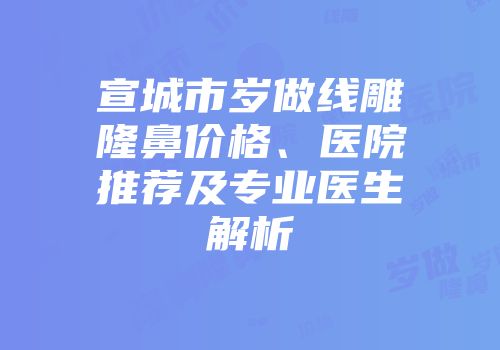宣城市岁做线雕隆鼻价格、医院推荐及专业医生解析