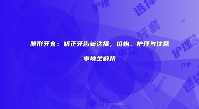 隐形牙套：矫正牙齿新选择，价格、护理与注意事项全解析