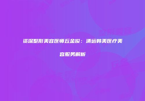 资深整形美容医师丘金俊：清远韩美医疗美容服务解析