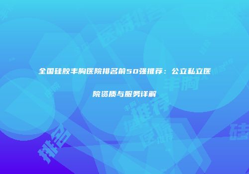 全国硅胶丰胸医院排名前50强推荐：公立私立医院资质与服务详解