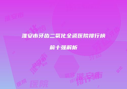 淮安市牙齿二氧化全瓷医院排行榜前十强解析