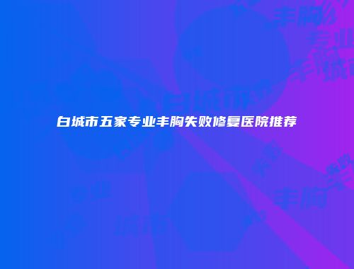 白城市五家专业丰胸失败修复医院推荐