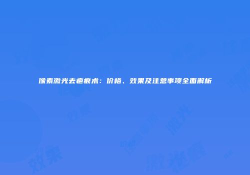 像素激光去疤痕术：价格、效果及注意事项全面解析