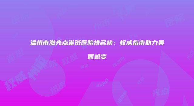 温州市激光点雀斑医院排名榜：权威指南助力美丽蜕变