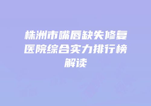 株洲市嘴唇缺失修复医院综合实力排行榜解读