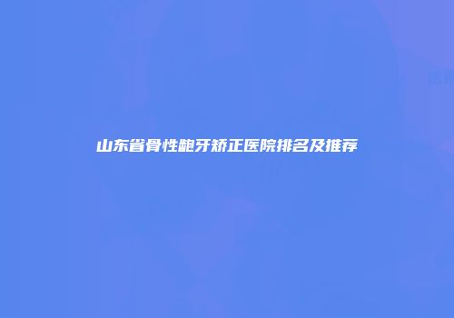 山东省骨性龅牙矫正医院排名及推荐