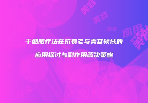 干细胞疗法在抗衰老与美容领域的应用探讨与副作用解决策略