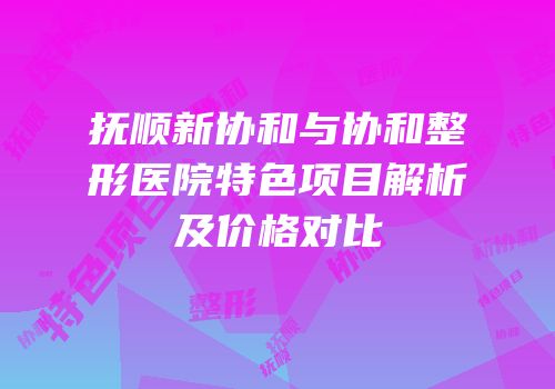 抚顺新协和与协和整形医院特色项目解析及价格对比