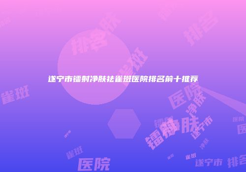 遂宁市镭射净肤祛雀斑医院排名前十推荐