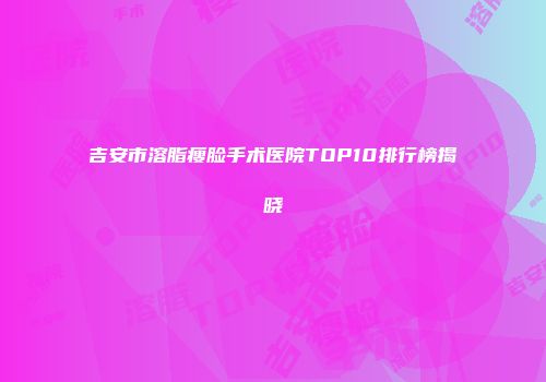 吉安市溶脂瘦脸手术医院TOP10排行榜揭晓