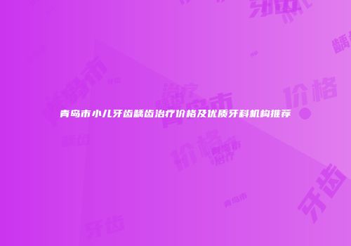 青岛市小儿牙齿龋齿治疗价格及优质牙科机构推荐