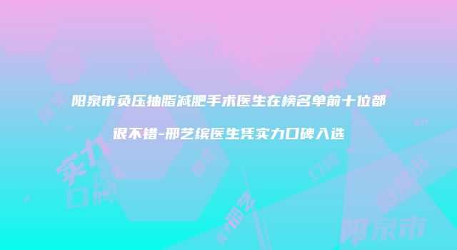 阳泉市负压抽脂减肥手术医生在榜名单前十位都很不错-邢艺缤医生凭实力口碑入选