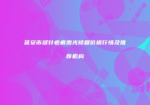延安市缝针疤痕激光修复价格行情及推荐机构