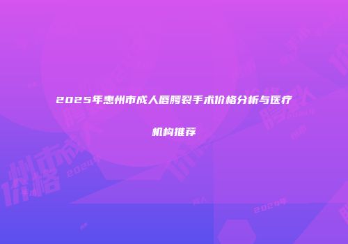 2025年惠州市成人唇腭裂手术价格分析与医疗机构推荐