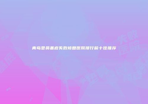 青岛垫鼻基底失败修复医院排行前十佳推荐