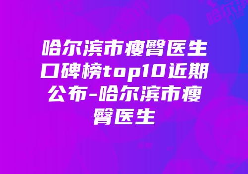哈尔滨市瘦臀医生口碑榜top10近期公布-哈尔滨市瘦臀医生