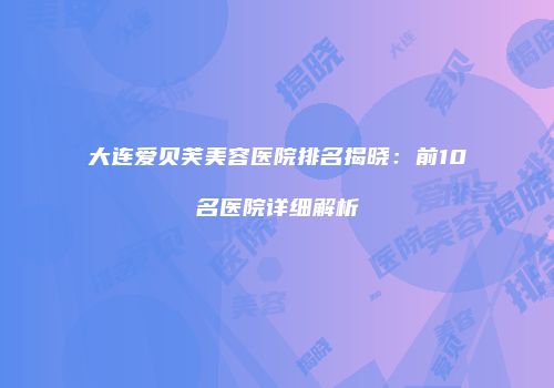 大连爱贝芙美容医院排名揭晓：前10名医院详细解析