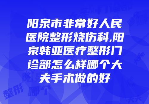 阳泉市非常好人民医院整形烧伤科,阳泉韩亚医疗整形门诊部怎么样哪个大夫手术做的好