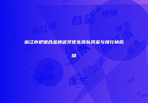 丽江市钯银合金烤瓷牙医生团队风采与排行榜揭晓