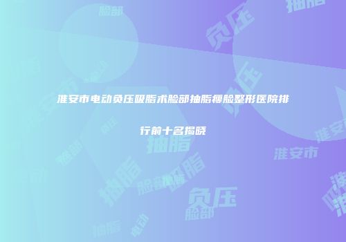 淮安市电动负压吸脂术脸部抽脂瘦脸整形医院排行前十名揭晓