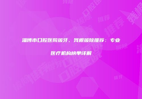 淄博市口腔医院拔牙、残根拔除推荐：专业医疗机构榜单详解