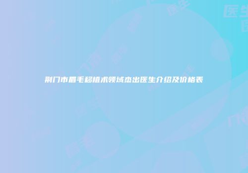 荆门市眉毛移植术领域杰出医生介绍及价格表