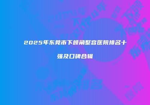 2025年东莞市下颌角整容医院排名十强及口碑合辑