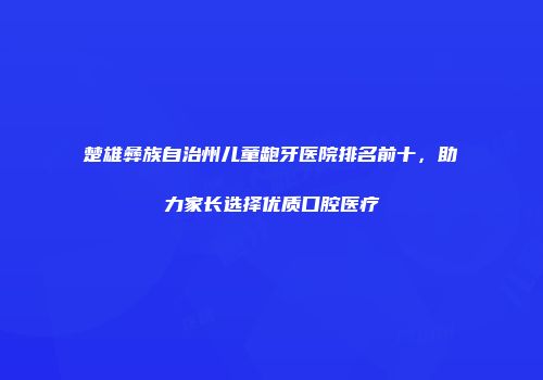 楚雄彝族自治州儿童龅牙医院排名前十，助力家长选择优质口腔医疗