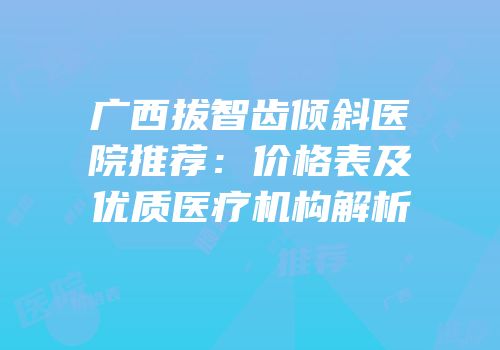 广西拔智齿倾斜医院推荐：价格表及优质医疗机构解析
