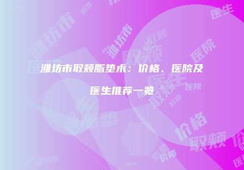 潍坊市取颊脂垫术：价格、医院及医生推荐一览