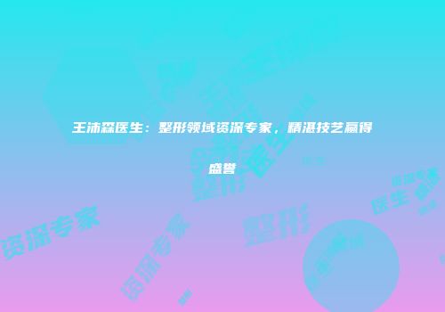 王沛森医生：整形领域资深专家，精湛技艺赢得盛誉