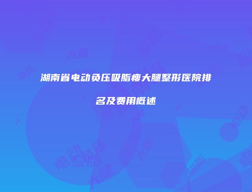 湖南省电动负压吸脂瘦大腿整形医院排名及费用概述