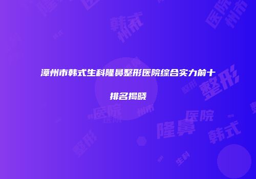 漳州市韩式生科隆鼻整形医院综合实力前十排名揭晓