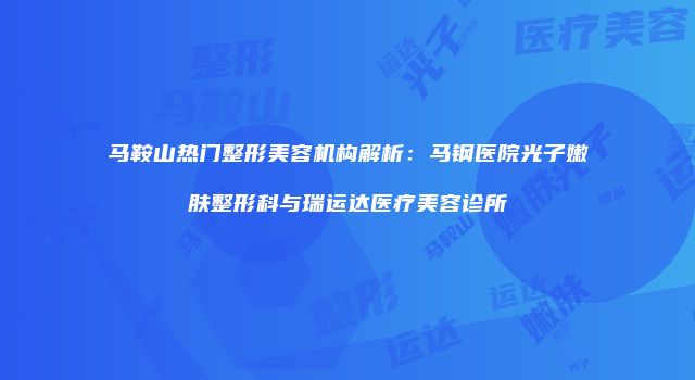 马鞍山热门整形美容机构解析：马钢医院光子嫩肤整形科与瑞运达医疗美容诊所