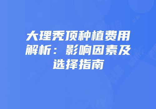 大理秃顶种植费用解析：影响因素及选择指南