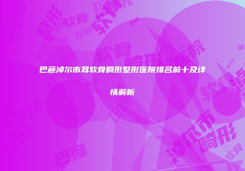 巴彦淖尔市耳软骨畸形整形医院排名前十及详情解析