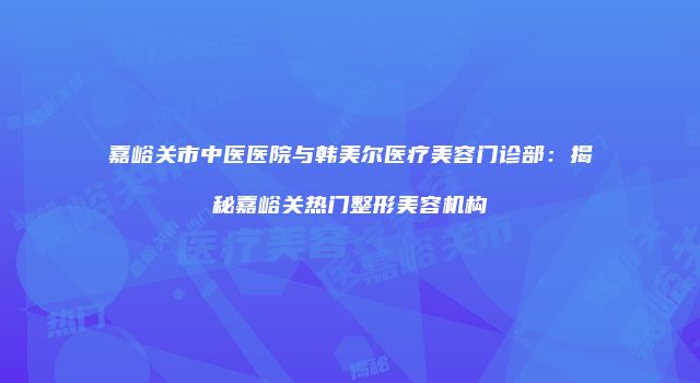 嘉峪关市中医医院与韩美尔医疗美容门诊部：揭秘嘉峪关热门整形美容机构
