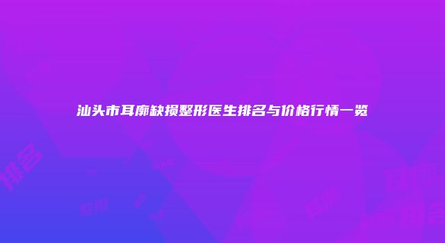 汕头市耳廓缺损整形医生排名与价格行情一览
