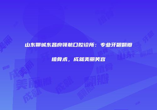 山东聊城东昌府领航口腔诊所：专业牙龈翻瓣植骨术，成就美丽笑容