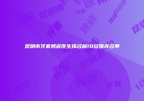 昆明市牙套烤瓷医生排名前10位推荐名单