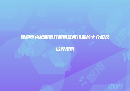 安顺市内眦眼皮开眼角医院排名前十介绍及选择指南